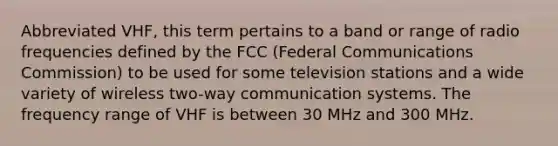 Abbreviated VHF, this term pertains to a band or range of radio frequencies defined by the FCC (Federal Communications Commission) to be used for some television stations and a wide variety of wireless two-way communication systems. The frequency range of VHF is between 30 MHz and 300 MHz.