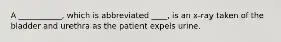 A ___________, which is abbreviated ____, is an x-ray taken of the bladder and urethra as the patient expels urine.