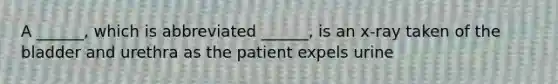 A ______, which is abbreviated ______, is an x-ray taken of the bladder and urethra as the patient expels urine