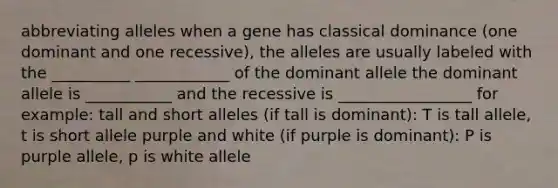 abbreviating alleles when a gene has classical dominance (one dominant and one recessive), the alleles are usually labeled with the __________ ____________ of the dominant allele the dominant allele is ___________ and the recessive is _________________ for example: tall and short alleles (if tall is dominant): T is tall allele, t is short allele purple and white (if purple is dominant): P is purple allele, p is white allele