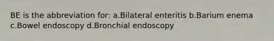 BE is the abbreviation for: a.Bilateral enteritis b.Barium enema c.Bowel endoscopy d.Bronchial endoscopy