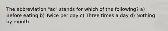 The abbreviation "ac" stands for which of the following? a) Before eating b) Twice per day c) Three times a day d) Nothing by mouth