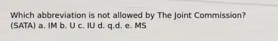 Which abbreviation is not allowed by The Joint Commission? (SATA) a. IM b. U c. IU d. q.d. e. MS