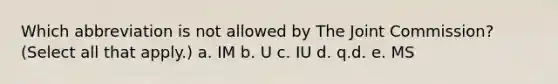 Which abbreviation is not allowed by The Joint Commission? (Select all that apply.) a. IM b. U c. IU d. q.d. e. MS