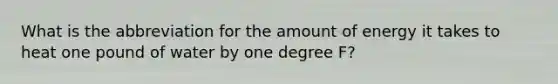 What is the abbreviation for the amount of energy it takes to heat one pound of water by one degree F?