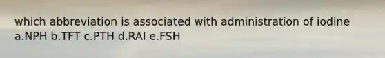 which abbreviation is associated with administration of iodine a.NPH b.TFT c.PTH d.RAI e.FSH