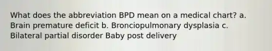 What does the abbreviation BPD mean on a medical chart? a. Brain premature deficit b. Bronciopulmonary dysplasia c. Bilateral partial disorder Baby post delivery