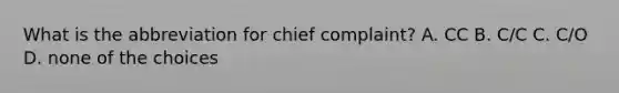 What is the abbreviation for chief complaint? A. CC B. C/C C. C/O D. none of the choices