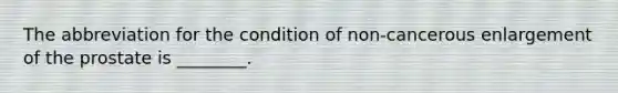 The abbreviation for the condition of non-cancerous enlargement of the prostate is ________.