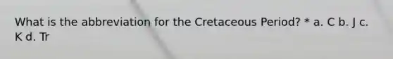 What is the abbreviation for the Cretaceous Period? * a. C b. J c. K d. Tr