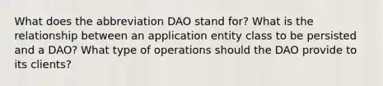 What does the abbreviation DAO stand for? What is the relationship between an application entity class to be persisted and a DAO? What type of operations should the DAO provide to its clients?