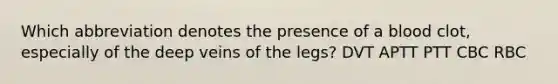 Which abbreviation denotes the presence of a blood clot, especially of the deep veins of the legs? DVT APTT PTT CBC RBC