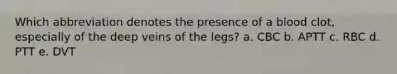 Which abbreviation denotes the presence of a blood clot, especially of the deep veins of the legs? a. CBC b. APTT c. RBC d. PTT e. DVT