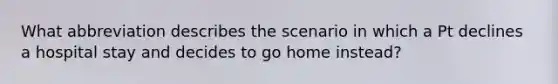 What abbreviation describes the scenario in which a Pt declines a hospital stay and decides to go home instead?