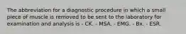 The abbreviation for a diagnostic procedure in which a small piece of muscle is removed to be sent to the laboratory for examination and analysis is - CK. - MSA. - EMG. - Bx. - ESR.