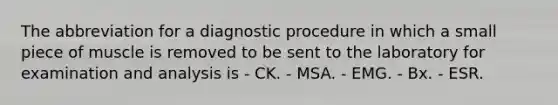 The abbreviation for a diagnostic procedure in which a small piece of muscle is removed to be sent to the laboratory for examination and analysis is - CK. - MSA. - EMG. - Bx. - ESR.