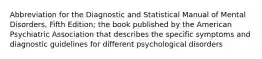 Abbreviation for the Diagnostic and Statistical Manual of Mental Disorders, Fifth Edition; the book published by the American Psychiatric Association that describes the specific symptoms and diagnostic guidelines for different psychological disorders