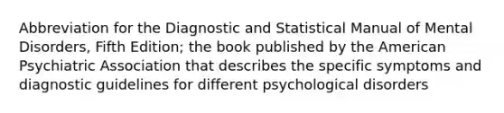 Abbreviation for the Diagnostic and Statistical Manual of Mental Disorders, Fifth Edition; the book published by the American Psychiatric Association that describes the specific symptoms and diagnostic guidelines for different psychological disorders