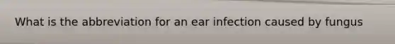 What is the abbreviation for an ear infection caused by fungus