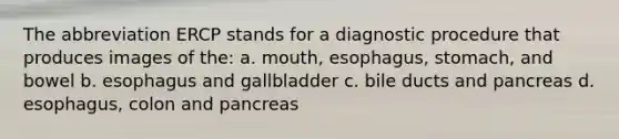 The abbreviation ERCP stands for a diagnostic procedure that produces images of the: a. mouth, esophagus, stomach, and bowel b. esophagus and gallbladder c. bile ducts and pancreas d. esophagus, colon and pancreas