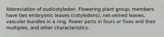 Abbreviation of eudicotyledon. Flowering plant group; members have two embryonic leaves (cotyledons), net-veined leaves, vascular bundles in a ring, flower parts in fours or fives and their multiples, and other characteristics.