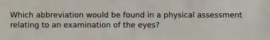 Which abbreviation would be found in a physical assessment relating to an examination of the eyes?