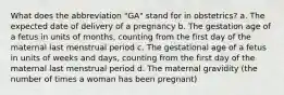 What does the abbreviation "GA" stand for in obstetrics? a. The expected date of delivery of a pregnancy b. The gestation age of a fetus in units of months, counting from the first day of the maternal last menstrual period c. The gestational age of a fetus in units of weeks and days, counting from the first day of the maternal last menstrual period d. The maternal gravidity (the number of times a woman has been pregnant)