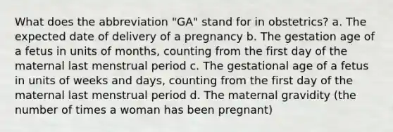 What does the abbreviation "GA" stand for in obstetrics? a. The expected date of delivery of a pregnancy b. The gestation age of a fetus in units of months, counting from the first day of the maternal last menstrual period c. The gestational age of a fetus in units of weeks and days, counting from the first day of the maternal last menstrual period d. The maternal gravidity (the number of times a woman has been pregnant)