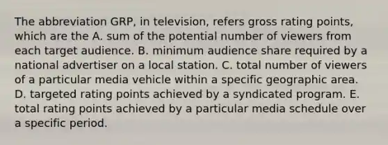 The abbreviation GRP, in television, refers gross rating points, which are the A. sum of the potential number of viewers from each target audience. B. minimum audience share required by a national advertiser on a local station. C. total number of viewers of a particular media vehicle within a specific geographic area. D. targeted rating points achieved by a syndicated program. E. total rating points achieved by a particular media schedule over a specific period.