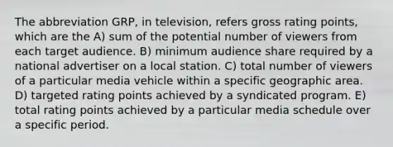 The abbreviation GRP, in television, refers gross rating points, which are the A) sum of the potential number of viewers from each target audience. B) minimum audience share required by a national advertiser on a local station. C) total number of viewers of a particular media vehicle within a specific geographic area. D) targeted rating points achieved by a syndicated program. E) total rating points achieved by a particular media schedule over a specific period.