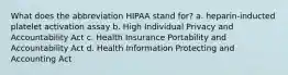 What does the abbreviation HIPAA stand for? a. heparin-inducted platelet activation assay b. High Individual Privacy and Accountability Act c. Health Insurance Portability and Accountability Act d. Health Information Protecting and Accounting Act