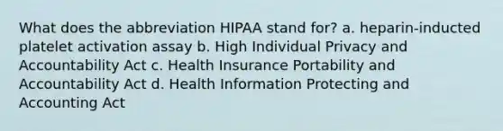 What does the abbreviation HIPAA stand for? a. heparin-inducted platelet activation assay b. High Individual Privacy and Accountability Act c. Health Insurance Portability and Accountability Act d. Health Information Protecting and Accounting Act