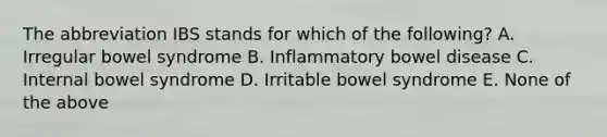 The abbreviation IBS stands for which of the following? A. Irregular bowel syndrome B. Inflammatory bowel disease C. Internal bowel syndrome D. Irritable bowel syndrome E. None of the above