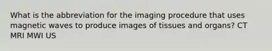 What is the abbreviation for the imaging procedure that uses magnetic waves to produce images of tissues and organs? CT MRI MWI US