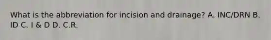 What is the abbreviation for incision and drainage? A. INC/DRN B. ID C. I & D D. C.R.