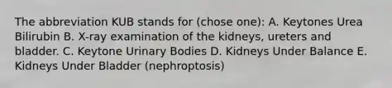 The abbreviation KUB stands for (chose one): A. Keytones Urea Bilirubin B. X-ray examination of the kidneys, ureters and bladder. C. Keytone Urinary Bodies D. Kidneys Under Balance E. Kidneys Under Bladder (nephroptosis)