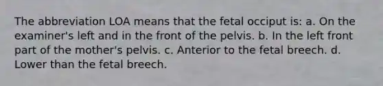 The abbreviation LOA means that the fetal occiput is: a. On the examiner's left and in the front of the pelvis. b. In the left front part of the mother's pelvis. c. Anterior to the fetal breech. d. Lower than the fetal breech.