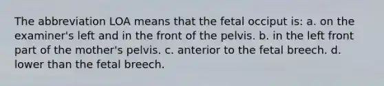 The abbreviation LOA means that the fetal occiput is: a. on the examiner's left and in the front of the pelvis. b. in the left front part of the mother's pelvis. c. anterior to the fetal breech. d. lower than the fetal breech.