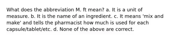 What does the abbreviation M. ft mean? a. It is a unit of measure. b. It is the name of an ingredient. c. It means 'mix and make' and tells the pharmacist how much is used for each capsule/tablet/etc. d. None of the above are correct.