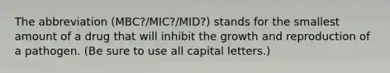 The abbreviation (MBC?/MIC?/MID?) stands for the smallest amount of a drug that will inhibit the growth and reproduction of a pathogen. (Be sure to use all capital letters.)