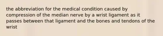 the abbreviation for the medical condition caused by compression of the median nerve by a wrist ligament as it passes between that ligament and the bones and tendons of the wrist