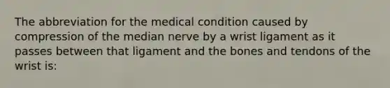 The abbreviation for the medical condition caused by compression of the median nerve by a wrist ligament as it passes between that ligament and the bones and tendons of the wrist is: