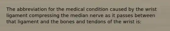 The abbreviation for the medical condition caused by the wrist ligament compressing the median nerve as it passes between that ligament and the bones and tendons of the wrist is: