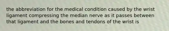 the abbreviation for the medical condition caused by the wrist ligament compressing the median nerve as it passes between that ligament and the bones and tendons of the wrist is