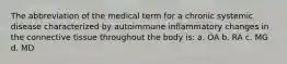 The abbreviation of the medical term for a chronic systemic disease characterized by autoimmune inflammatory changes in the connective tissue throughout the body is: a. OA b. RA c. MG d. MD