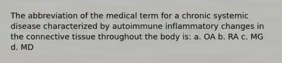 The abbreviation of the medical term for a chronic systemic disease characterized by autoimmune inflammatory changes in the connective tissue throughout the body is: a. OA b. RA c. MG d. MD