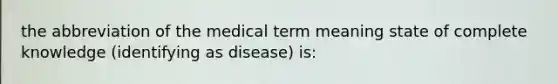 the abbreviation of the medical term meaning state of complete knowledge (identifying as disease) is: