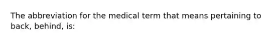 The abbreviation for the medical term that means pertaining to back, behind, is: