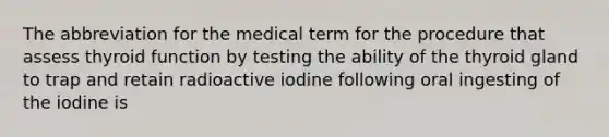 The abbreviation for the medical term for the procedure that assess thyroid function by testing the ability of the thyroid gland to trap and retain radioactive iodine following oral ingesting of the iodine is