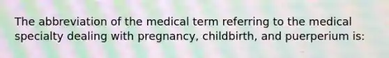 The abbreviation of the medical term referring to the medical specialty dealing with pregnancy, childbirth, and puerperium is: